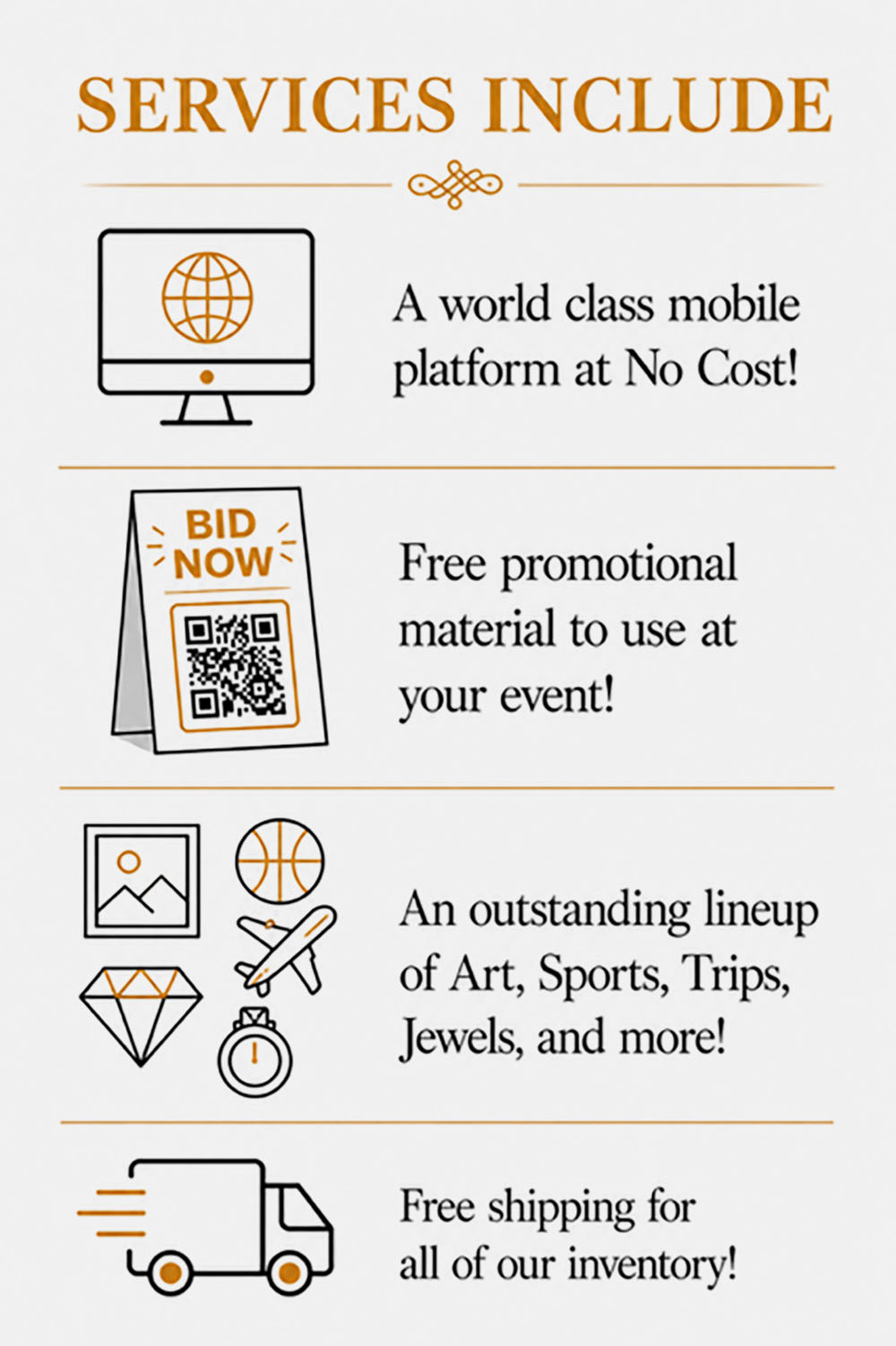 Services include a world class mobile platform at no cost! Free promotional material to use at your event! An outstanding lineup of art, sports, trips, jewels and more! Free shipping for all our inventory!