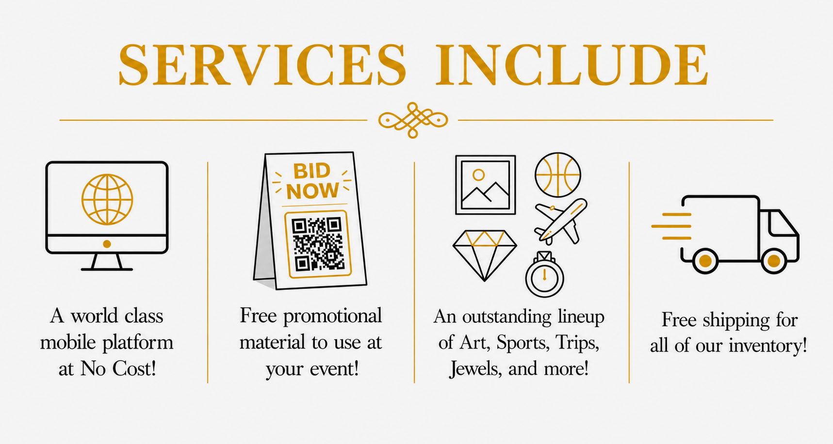 Services include a world class mobile platform at no cost! Free promotional material to use at your event! An outstanding lineup of art, sports, trips, jewels and more! Free shipping for all our inventory!